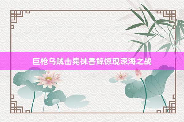 巨枪乌贼击毙抹香鲸惊现深海之战