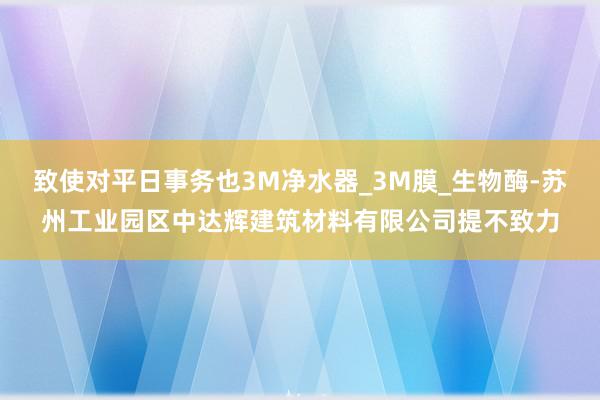 致使对平日事务也3M净水器_3M膜_生物酶-苏州工业园区中达辉建筑材料有限公司提不致力