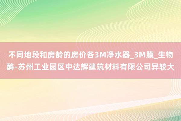 不同地段和房龄的房价各3M净水器_3M膜_生物酶-苏州工业园区中达辉建筑材料有限公司异较大